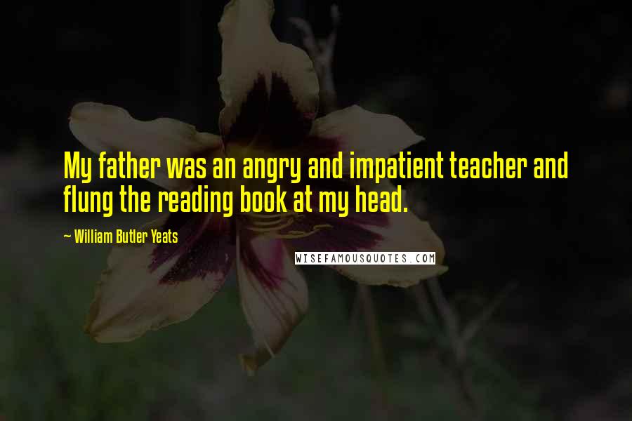 William Butler Yeats Quotes: My father was an angry and impatient teacher and flung the reading book at my head.