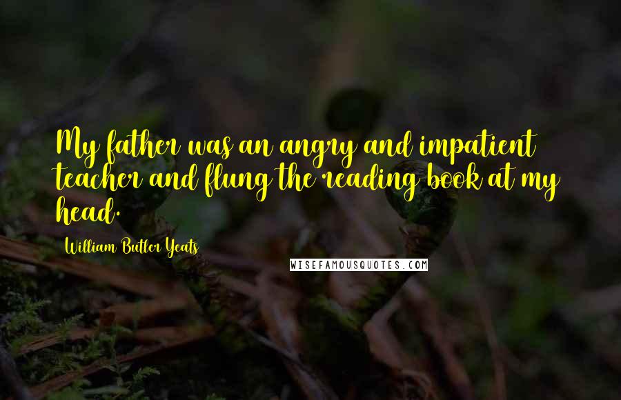 William Butler Yeats Quotes: My father was an angry and impatient teacher and flung the reading book at my head.