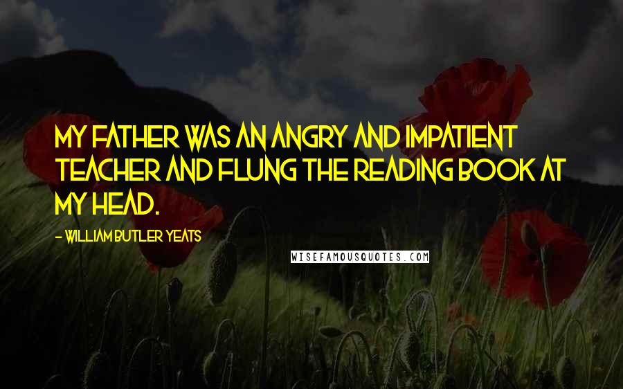 William Butler Yeats Quotes: My father was an angry and impatient teacher and flung the reading book at my head.