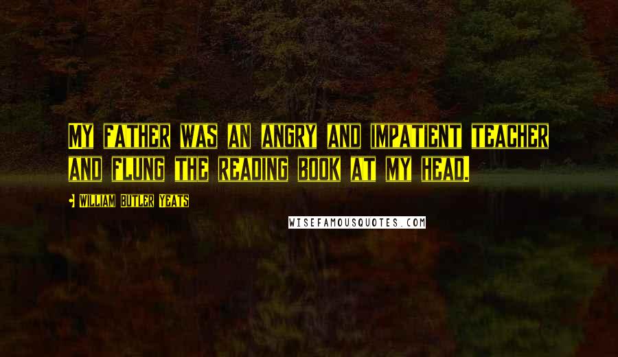 William Butler Yeats Quotes: My father was an angry and impatient teacher and flung the reading book at my head.