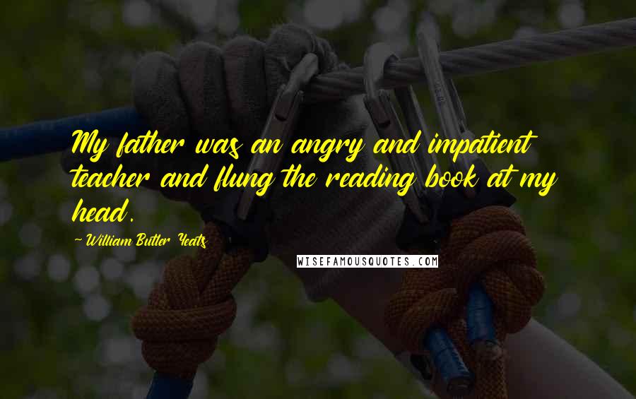 William Butler Yeats Quotes: My father was an angry and impatient teacher and flung the reading book at my head.