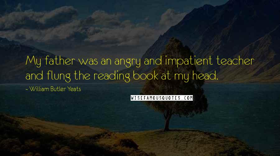 William Butler Yeats Quotes: My father was an angry and impatient teacher and flung the reading book at my head.