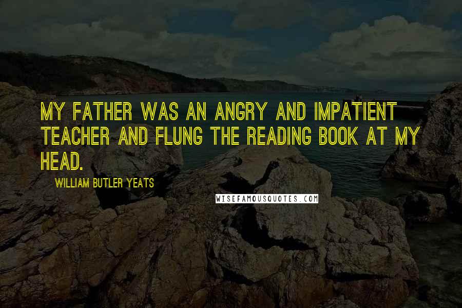 William Butler Yeats Quotes: My father was an angry and impatient teacher and flung the reading book at my head.