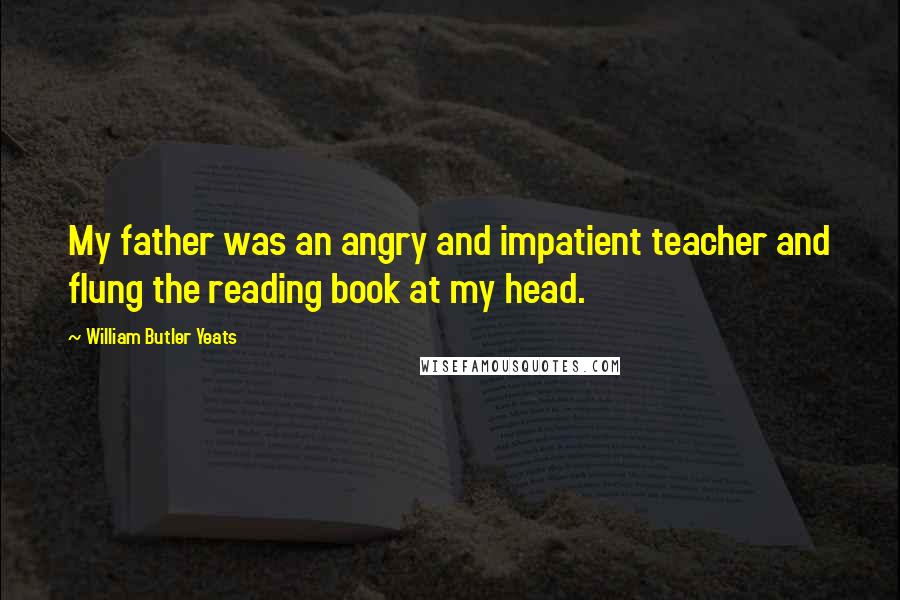 William Butler Yeats Quotes: My father was an angry and impatient teacher and flung the reading book at my head.