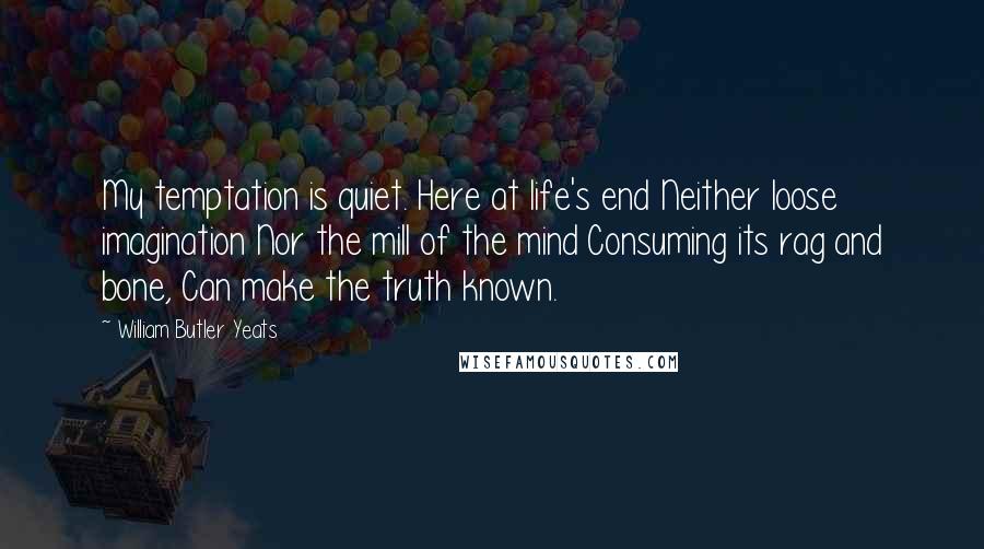 William Butler Yeats Quotes: My temptation is quiet. Here at life's end Neither loose imagination Nor the mill of the mind Consuming its rag and bone, Can make the truth known.