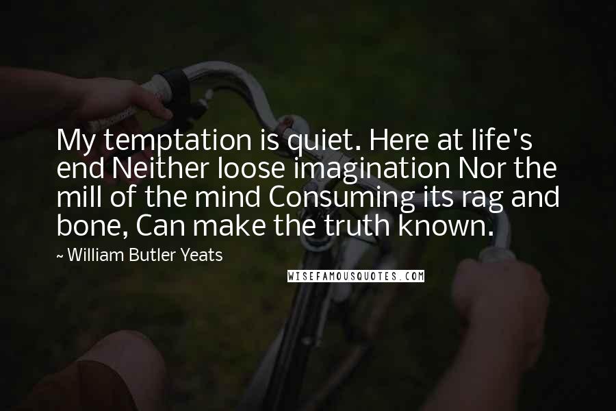 William Butler Yeats Quotes: My temptation is quiet. Here at life's end Neither loose imagination Nor the mill of the mind Consuming its rag and bone, Can make the truth known.