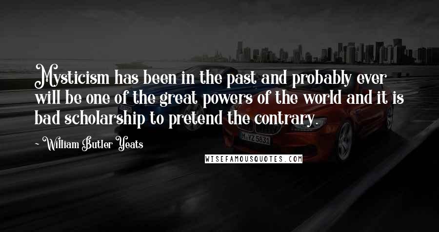 William Butler Yeats Quotes: Mysticism has been in the past and probably ever will be one of the great powers of the world and it is bad scholarship to pretend the contrary.