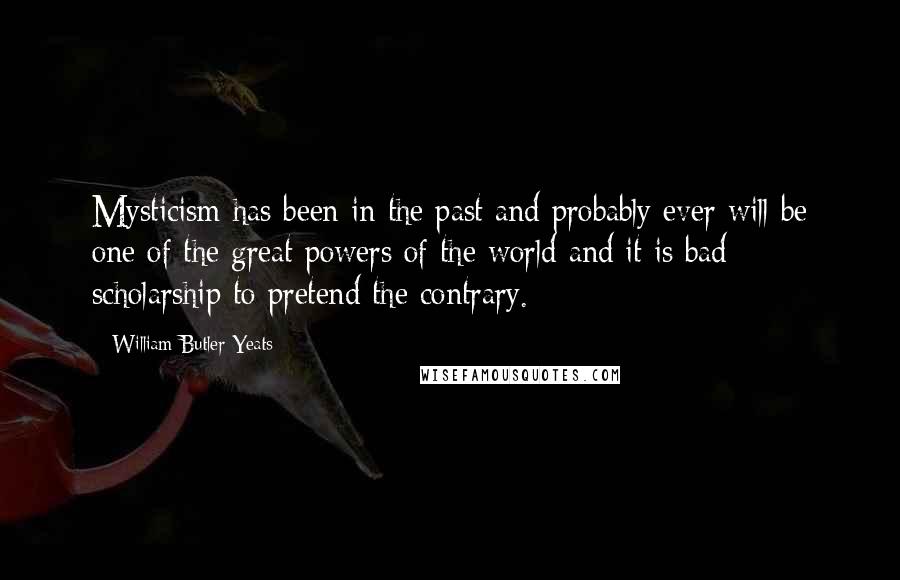 William Butler Yeats Quotes: Mysticism has been in the past and probably ever will be one of the great powers of the world and it is bad scholarship to pretend the contrary.