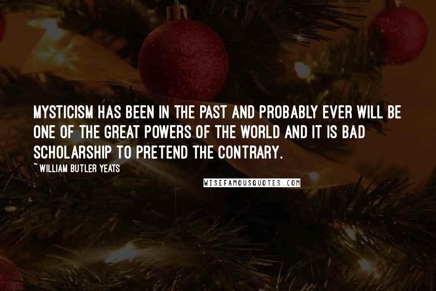 William Butler Yeats Quotes: Mysticism has been in the past and probably ever will be one of the great powers of the world and it is bad scholarship to pretend the contrary.