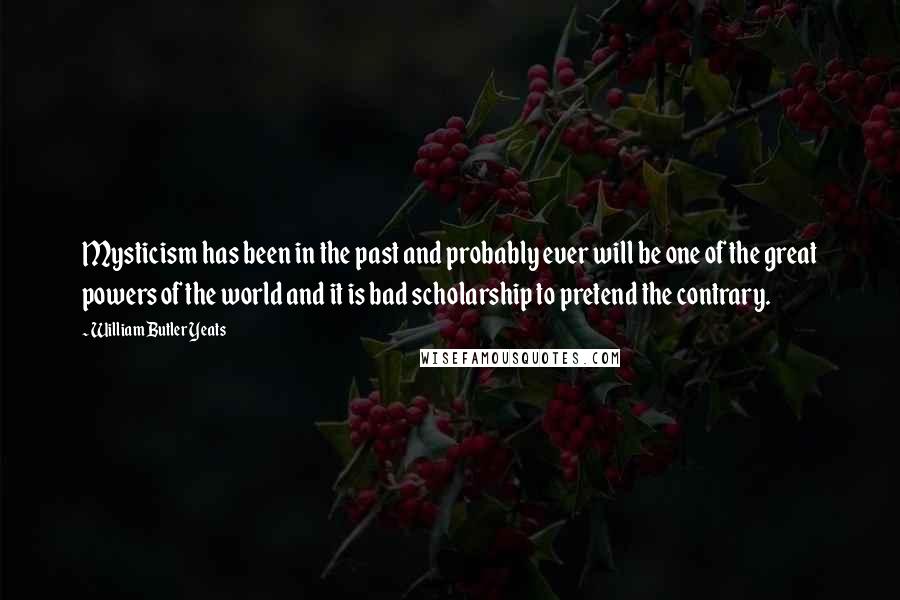 William Butler Yeats Quotes: Mysticism has been in the past and probably ever will be one of the great powers of the world and it is bad scholarship to pretend the contrary.