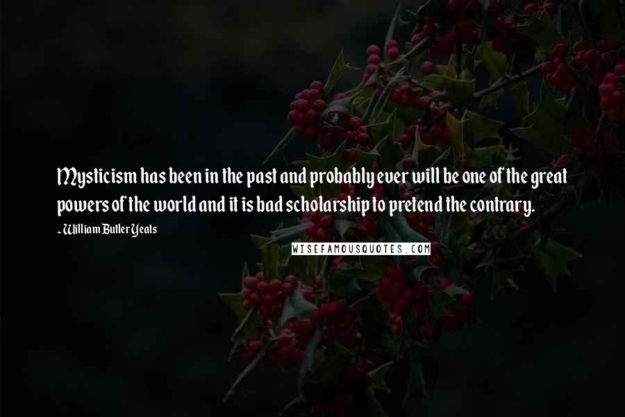 William Butler Yeats Quotes: Mysticism has been in the past and probably ever will be one of the great powers of the world and it is bad scholarship to pretend the contrary.