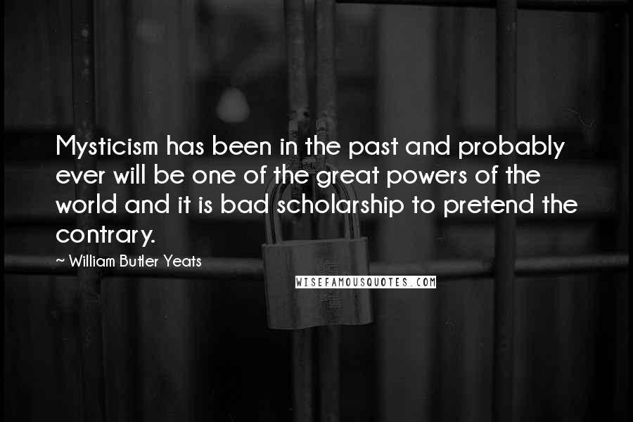 William Butler Yeats Quotes: Mysticism has been in the past and probably ever will be one of the great powers of the world and it is bad scholarship to pretend the contrary.