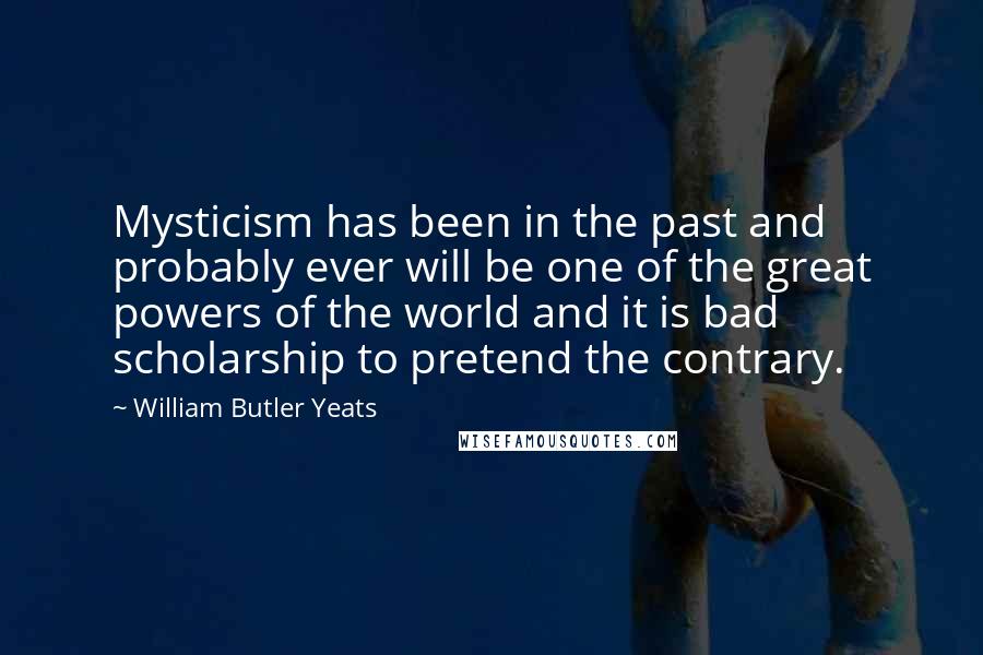 William Butler Yeats Quotes: Mysticism has been in the past and probably ever will be one of the great powers of the world and it is bad scholarship to pretend the contrary.