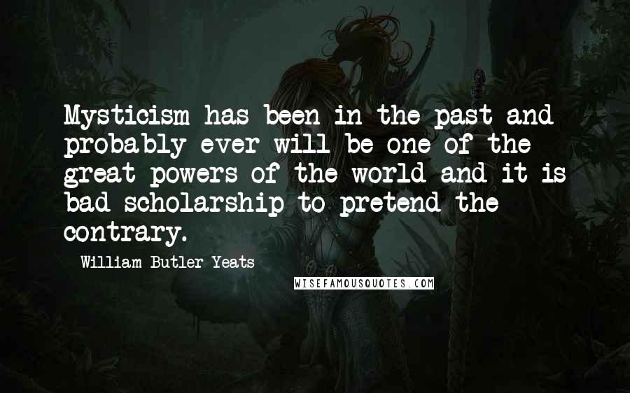 William Butler Yeats Quotes: Mysticism has been in the past and probably ever will be one of the great powers of the world and it is bad scholarship to pretend the contrary.