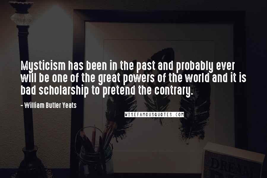 William Butler Yeats Quotes: Mysticism has been in the past and probably ever will be one of the great powers of the world and it is bad scholarship to pretend the contrary.