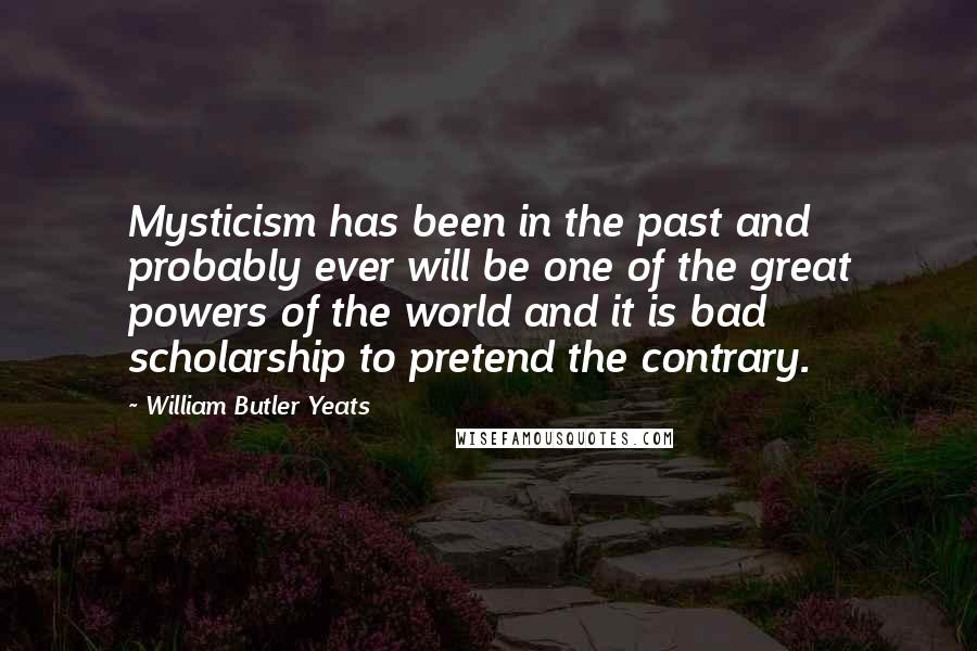 William Butler Yeats Quotes: Mysticism has been in the past and probably ever will be one of the great powers of the world and it is bad scholarship to pretend the contrary.