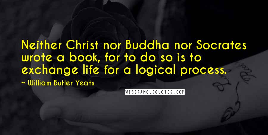 William Butler Yeats Quotes: Neither Christ nor Buddha nor Socrates wrote a book, for to do so is to exchange life for a logical process.