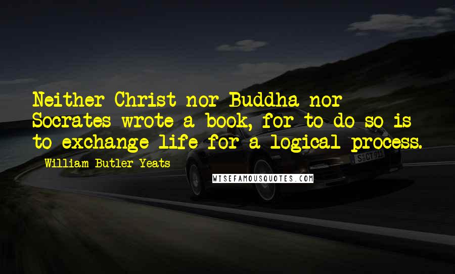 William Butler Yeats Quotes: Neither Christ nor Buddha nor Socrates wrote a book, for to do so is to exchange life for a logical process.