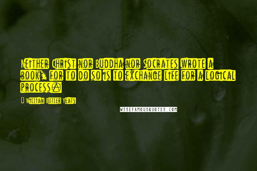 William Butler Yeats Quotes: Neither Christ nor Buddha nor Socrates wrote a book, for to do so is to exchange life for a logical process.