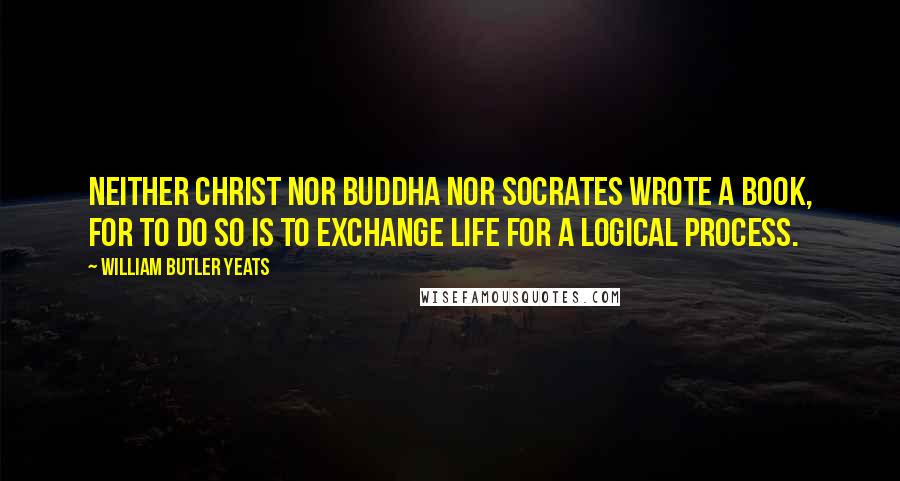 William Butler Yeats Quotes: Neither Christ nor Buddha nor Socrates wrote a book, for to do so is to exchange life for a logical process.