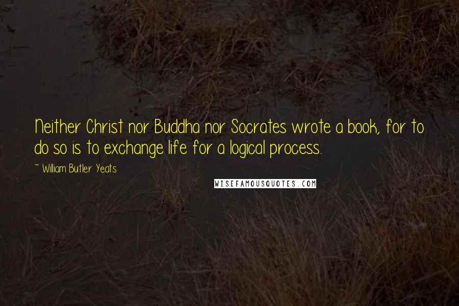 William Butler Yeats Quotes: Neither Christ nor Buddha nor Socrates wrote a book, for to do so is to exchange life for a logical process.