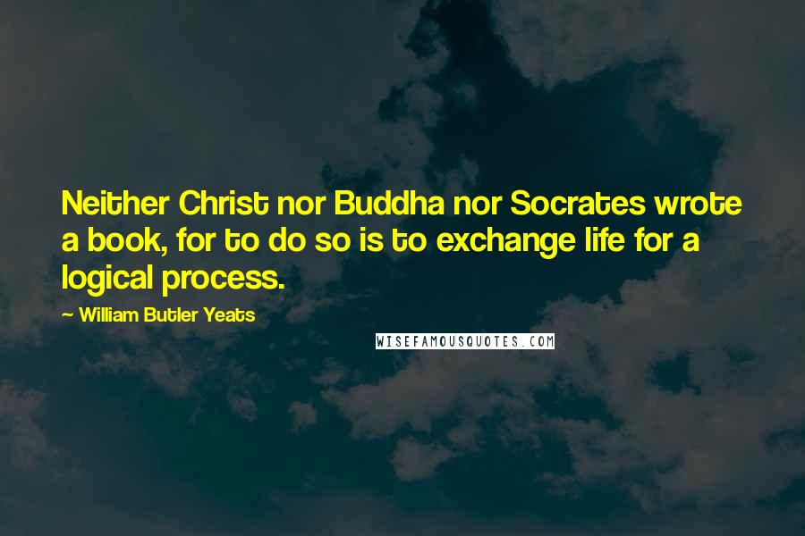 William Butler Yeats Quotes: Neither Christ nor Buddha nor Socrates wrote a book, for to do so is to exchange life for a logical process.