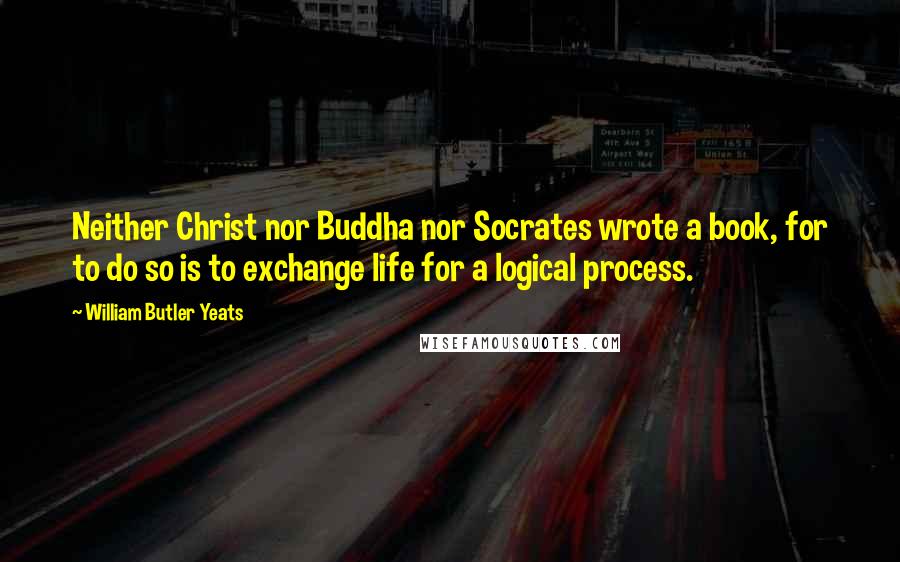 William Butler Yeats Quotes: Neither Christ nor Buddha nor Socrates wrote a book, for to do so is to exchange life for a logical process.