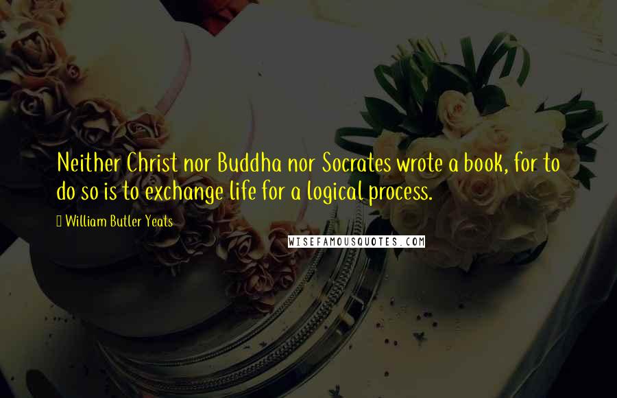 William Butler Yeats Quotes: Neither Christ nor Buddha nor Socrates wrote a book, for to do so is to exchange life for a logical process.