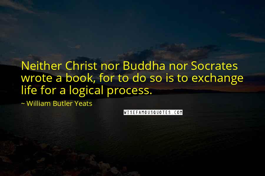 William Butler Yeats Quotes: Neither Christ nor Buddha nor Socrates wrote a book, for to do so is to exchange life for a logical process.