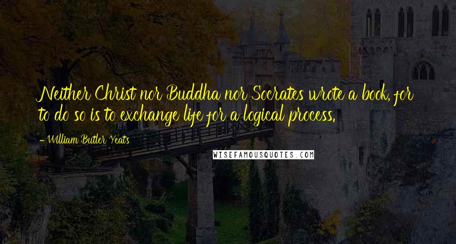 William Butler Yeats Quotes: Neither Christ nor Buddha nor Socrates wrote a book, for to do so is to exchange life for a logical process.