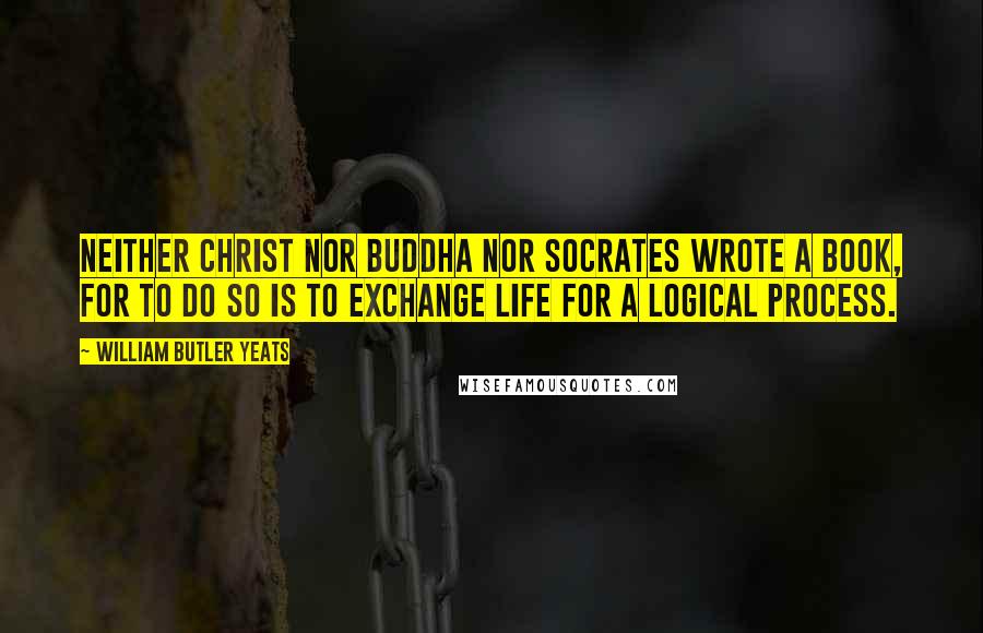 William Butler Yeats Quotes: Neither Christ nor Buddha nor Socrates wrote a book, for to do so is to exchange life for a logical process.