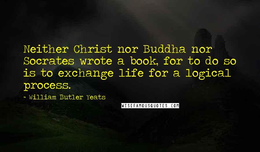 William Butler Yeats Quotes: Neither Christ nor Buddha nor Socrates wrote a book, for to do so is to exchange life for a logical process.