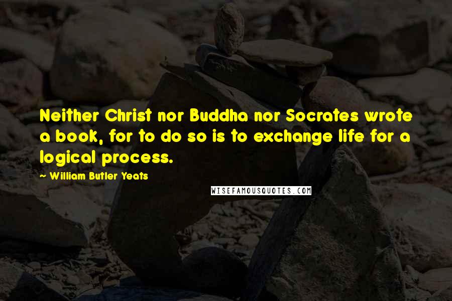 William Butler Yeats Quotes: Neither Christ nor Buddha nor Socrates wrote a book, for to do so is to exchange life for a logical process.