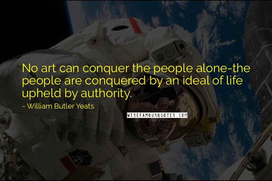 William Butler Yeats Quotes: No art can conquer the people alone-the people are conquered by an ideal of life upheld by authority.