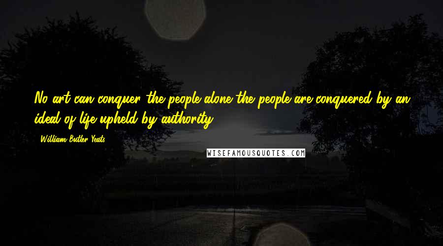 William Butler Yeats Quotes: No art can conquer the people alone-the people are conquered by an ideal of life upheld by authority.