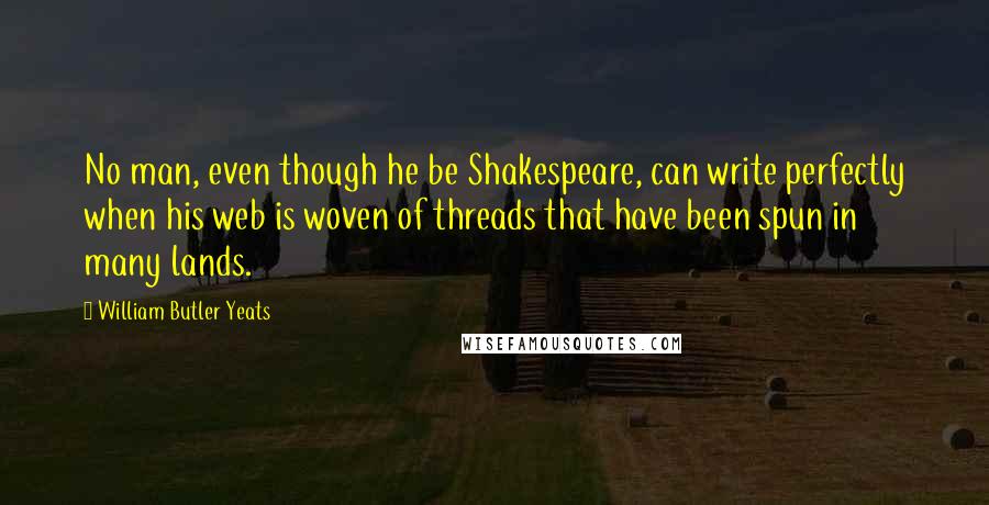 William Butler Yeats Quotes: No man, even though he be Shakespeare, can write perfectly when his web is woven of threads that have been spun in many lands.