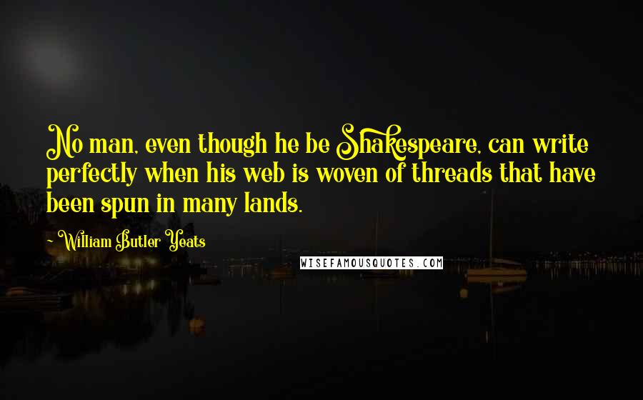 William Butler Yeats Quotes: No man, even though he be Shakespeare, can write perfectly when his web is woven of threads that have been spun in many lands.