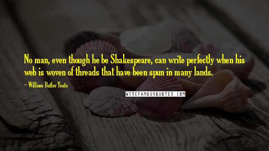 William Butler Yeats Quotes: No man, even though he be Shakespeare, can write perfectly when his web is woven of threads that have been spun in many lands.