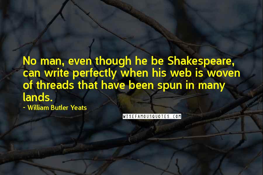 William Butler Yeats Quotes: No man, even though he be Shakespeare, can write perfectly when his web is woven of threads that have been spun in many lands.