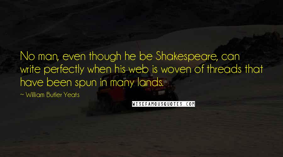 William Butler Yeats Quotes: No man, even though he be Shakespeare, can write perfectly when his web is woven of threads that have been spun in many lands.