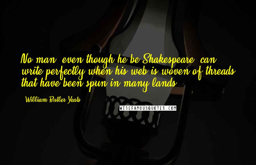 William Butler Yeats Quotes: No man, even though he be Shakespeare, can write perfectly when his web is woven of threads that have been spun in many lands.