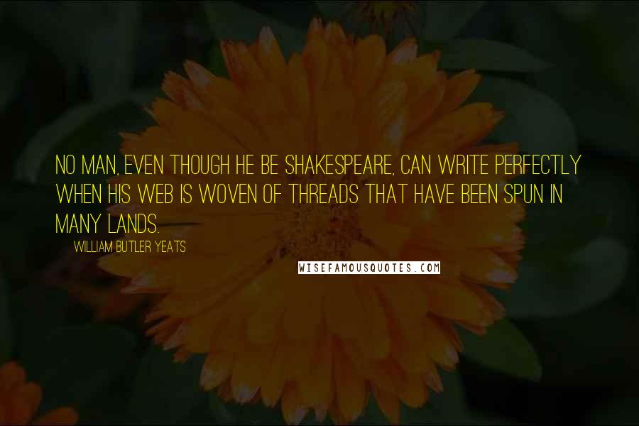 William Butler Yeats Quotes: No man, even though he be Shakespeare, can write perfectly when his web is woven of threads that have been spun in many lands.