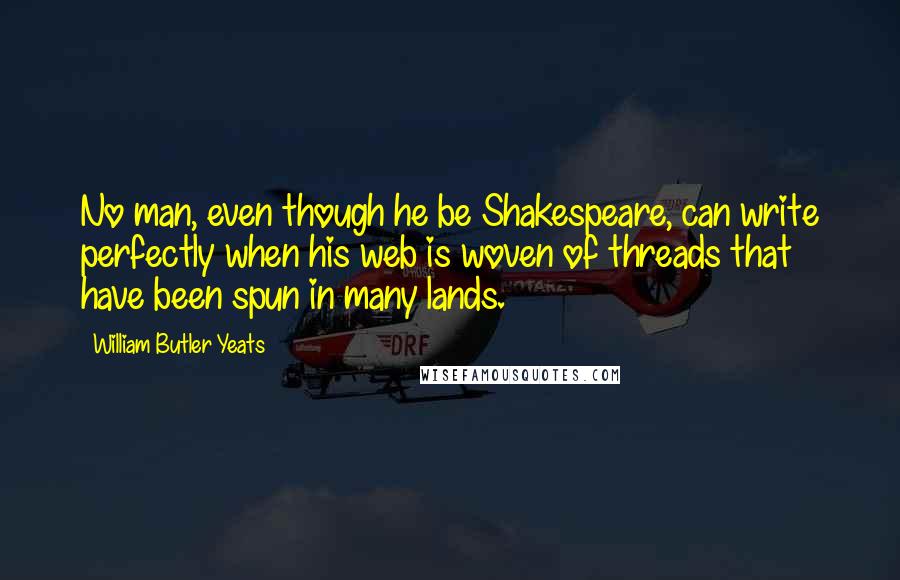 William Butler Yeats Quotes: No man, even though he be Shakespeare, can write perfectly when his web is woven of threads that have been spun in many lands.