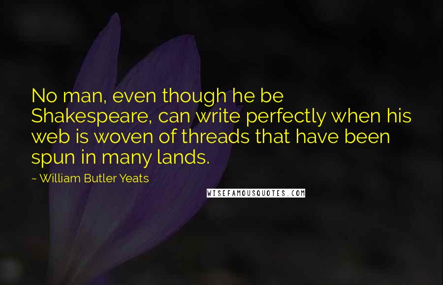 William Butler Yeats Quotes: No man, even though he be Shakespeare, can write perfectly when his web is woven of threads that have been spun in many lands.
