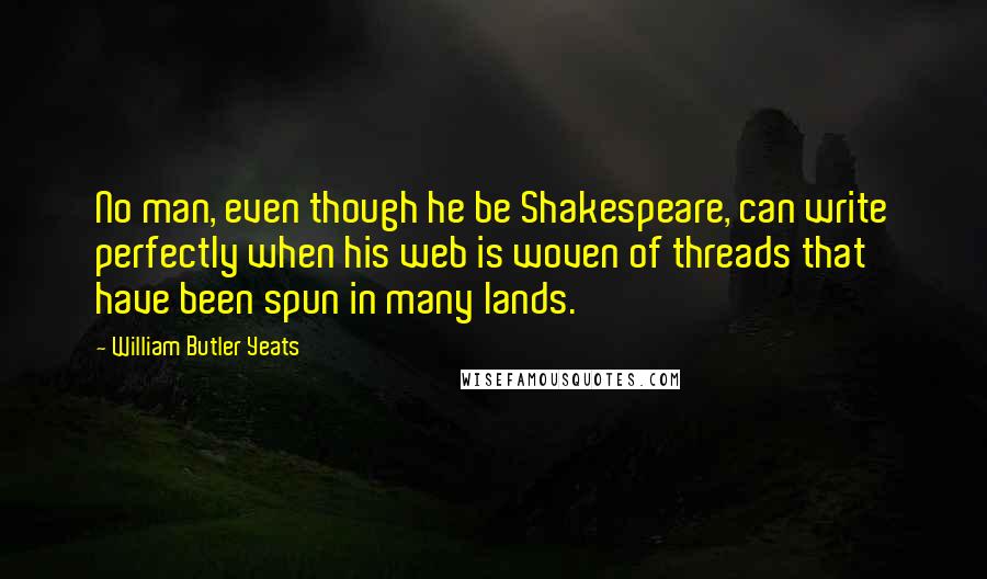 William Butler Yeats Quotes: No man, even though he be Shakespeare, can write perfectly when his web is woven of threads that have been spun in many lands.