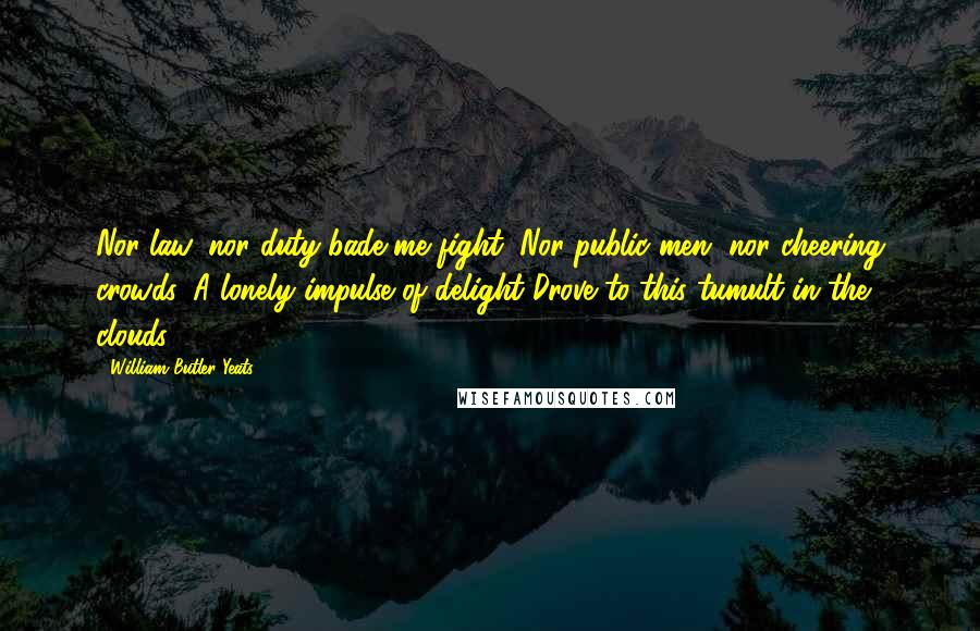 William Butler Yeats Quotes: Nor law, nor duty bade me fight, Nor public men, nor cheering crowds, A lonely impulse of delight Drove to this tumult in the clouds.