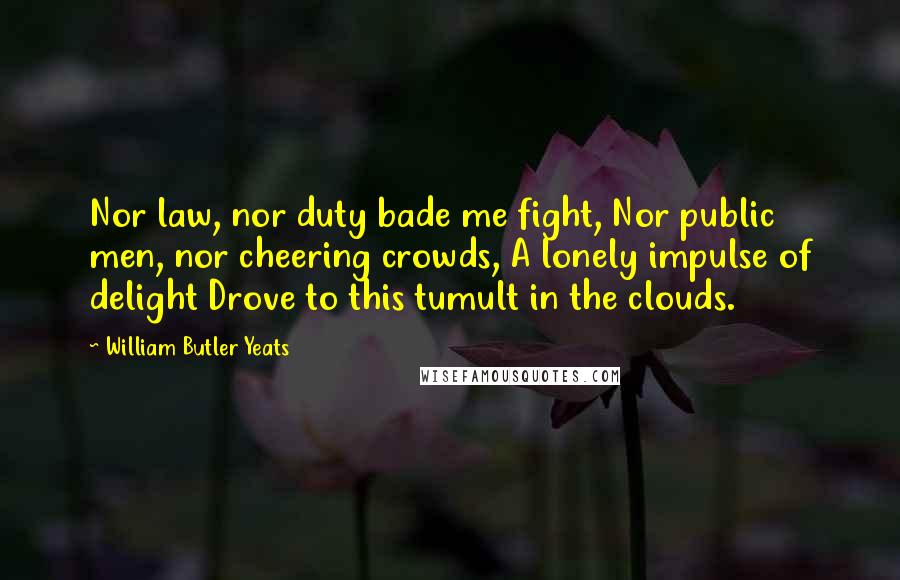 William Butler Yeats Quotes: Nor law, nor duty bade me fight, Nor public men, nor cheering crowds, A lonely impulse of delight Drove to this tumult in the clouds.