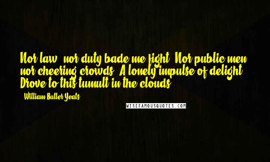 William Butler Yeats Quotes: Nor law, nor duty bade me fight, Nor public men, nor cheering crowds, A lonely impulse of delight Drove to this tumult in the clouds.