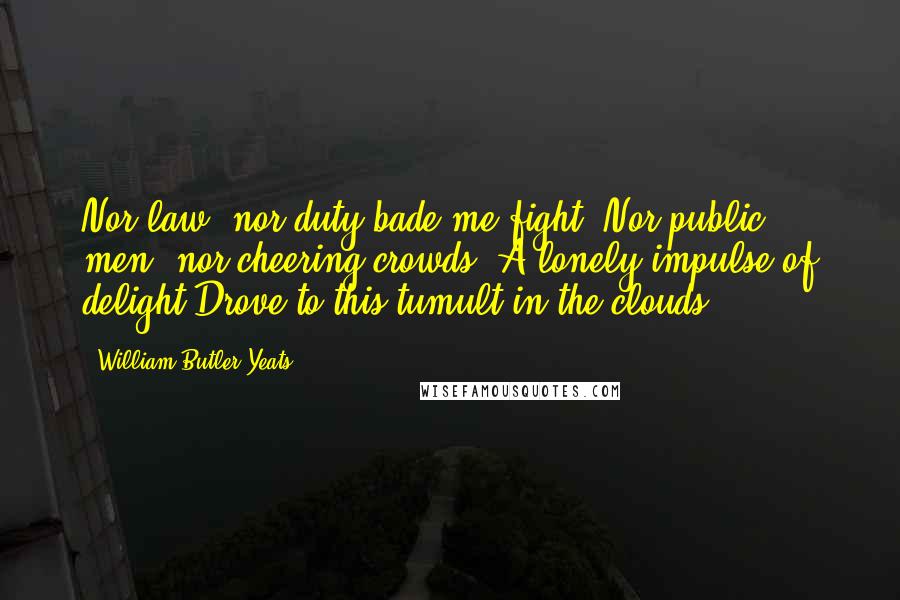 William Butler Yeats Quotes: Nor law, nor duty bade me fight, Nor public men, nor cheering crowds, A lonely impulse of delight Drove to this tumult in the clouds.