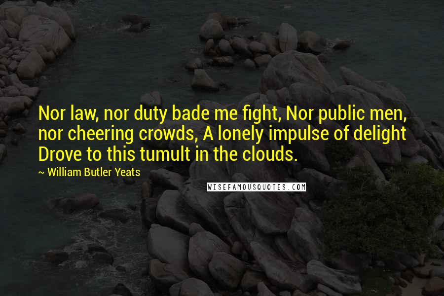 William Butler Yeats Quotes: Nor law, nor duty bade me fight, Nor public men, nor cheering crowds, A lonely impulse of delight Drove to this tumult in the clouds.
